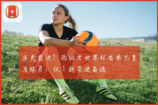 历史首次！西班牙世界杯名单无皇马球员，仅 1 新星进备选