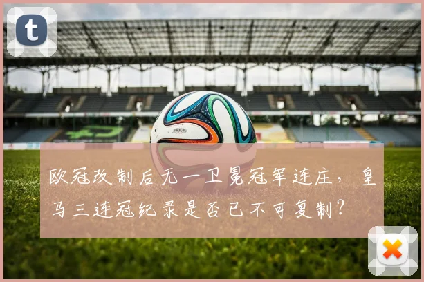 欧冠改制后无一卫冕冠军连庄,皇马三连冠纪录是否已不可复制?