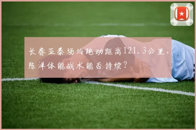 长春亚泰场均跑动距离121.3公里，陈洋体能战术能否持续？