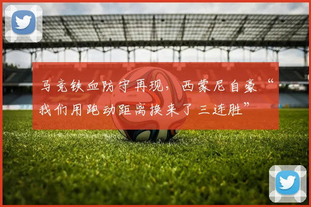 马竞铁血防守再现，西蒙尼自豪“我们用跑动距离换来了三连胜”