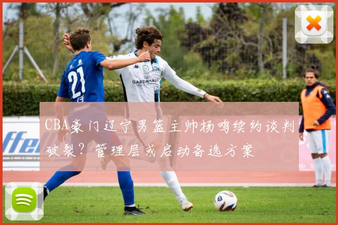 CBA豪门辽宁男篮主帅杨鸣续约谈判破裂？管理层或启动备选方案