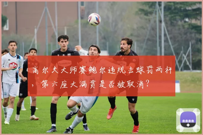 高尔夫大师赛鲍尔违规击球罚两杆，第六座大满贯是否被取消？
