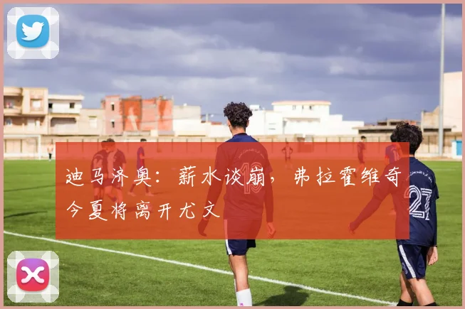 迪马济奥：薪水谈崩，弗拉霍维奇今夏将离开尤文